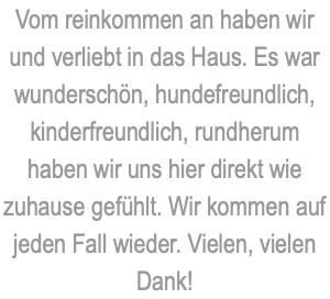 Vom reinkommen an haben wir und verliebt in das Haus. Es war wunderschön, hundefreundlich, kinderfreundlich, rundherum haben wir uns hier direkt wie zuhause gefühlt. Wir kommen auf jeden Fall wieder. Vielen, vielen Dank!