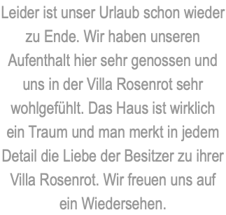 Leider ist unser Urlaub schon wieder zu Ende. Wir haben unseren Aufenthalt hier sehr genossen und uns in der Villa Rosenrot sehr wohlgefühlt. Das Haus ist wirklich ein Traum und man merkt in jedem Detail die Liebe der Besitzer zu ihrer Villa Rosenrot. Wir freuen uns auf ein Wiedersehen.