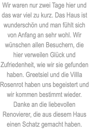 Wir waren nur zwei Tage hier und das war viel zu kurz. Das Haus ist wunderschön und man fühlt sich von Anfang an sehr wohl. Wir wünschen allen Besuchern, die hier verweilen Glück und Zufriedenheit, wie wir sie gefunden haben. Greetsiel und die Villla Rosenrot haben uns begeistert und wir kommen bestimmt wieder. Danke an die liebevollen Renovierer, die aus diesem Haus einen Schatz gemacht haben.